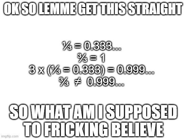 3⁄3 = 1 but 3 x ⅓ = 0.999 and 1 ≠ 0.999? | OK SO LEMME GET THIS STRAIGHT; ⅓ = 0.333...
3⁄3 = 1
3 x (⅓ = 0.333) = 0.999...
3⁄3  ≠  0.999... SO WHAT AM I SUPPOSED TO FRICKING BELIEVE | image tagged in huh,maths,math | made w/ Imgflip meme maker