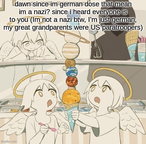 Avogado6 | dawn since im german dose that mean im a nazi? since i heard everyone is to you (Im not a nazi btw, I'm just german, my great grandparents were US paratroopers) | image tagged in avogado6 | made w/ Imgflip meme maker