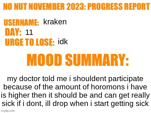 No Nut November 2023 Progress Report | kraken; 11; idk; my doctor told me i shouldent participate because of the amount of horomons i have is higher then it should be and can get really sick if i dont, ill drop when i start getting sick | image tagged in no nut november 2023 progress report | made w/ Imgflip meme maker