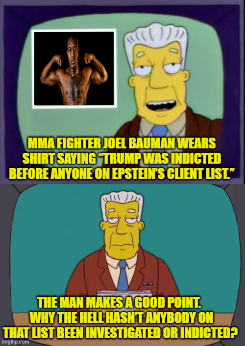 Because too many VERY important people are on that list; that's why. | MMA FIGHTER JOEL BAUMAN WEARS SHIRT SAYING “TRUMP WAS INDICTED BEFORE ANYONE ON EPSTEIN’S CLIENT LIST.”; THE MAN MAKES A GOOD POINT.   WHY THE HELL HASN’T ANYBODY ON THAT LIST BEEN INVESTIGATED OR INDICTED? | image tagged in yep | made w/ Imgflip meme maker