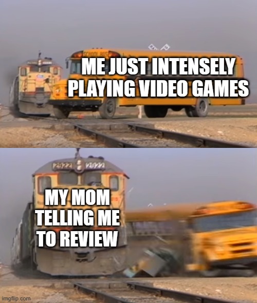 when i have to review | ME JUST INTENSELY PLAYING VIDEO GAMES; MY MOM TELLING ME TO REVIEW | image tagged in a train hitting a school bus | made w/ Imgflip meme maker