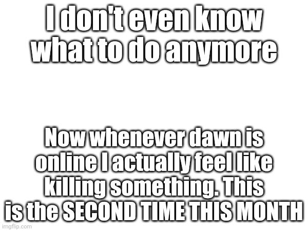 I'm going insane. Chrono and fluffy stop arguing and dawn move to another website permanently | I don't even know what to do anymore; Now whenever dawn is online I actually feel like killing something. This is the SECOND TIME THIS MONTH | made w/ Imgflip meme maker