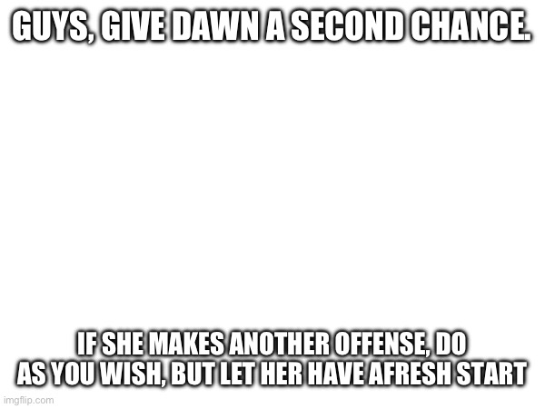 GUYS, GIVE DAWN A SECOND CHANCE. IF SHE MAKES ANOTHER OFFENSE, DO AS YOU WISH, BUT LET HER HAVE A FRESH START | made w/ Imgflip meme maker
