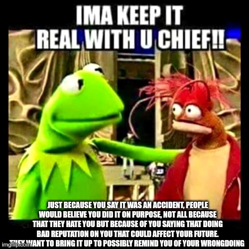 @dawn | JUST BECAUSE YOU SAY IT WAS AN ACCIDENT, PEOPLE WOULD BELIEVE YOU DID IT ON PURPOSE, NOT ALL BECAUSE THAT THEY HATE YOU BUT BECAUSE OF YOU SAYING THAT DOING BAD REPUTATION ON YOU THAT COULD AFFECT YOUR FUTURE. THEY WANT TO BRING IT UP TO POSSIBLY REMIND YOU OF YOUR WRONGDOING | image tagged in imma keep it real with you chief | made w/ Imgflip meme maker