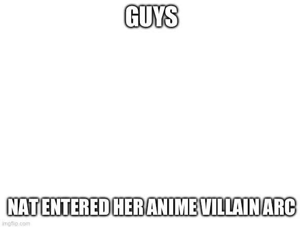 GUYS; NAT ENTERED HER ANIME VILLAIN ARC | made w/ Imgflip meme maker
