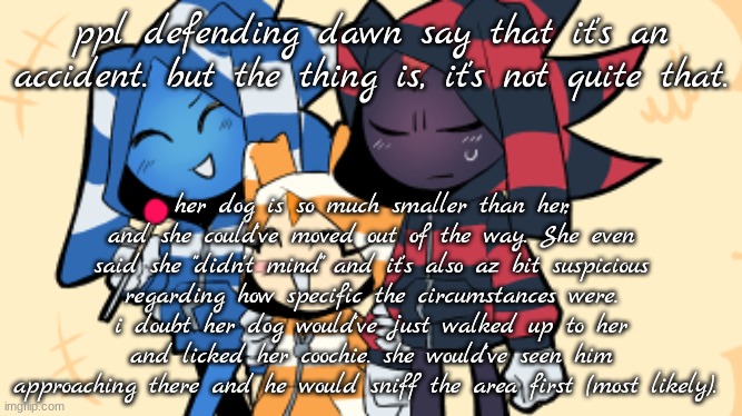 shadow sonic and cream wearing hoodies | ppl defending dawn say that it's an accident. but the thing is, it's not quite that. her dog is so much smaller than her, and she could've moved out of the way. She even said she "didn't mind" and it's also az bit suspicious regarding how specific the circumstances were. i doubt her dog would've just walked up to her and licked her coochie. she would've seen him approaching there and he would sniff the area first (most likely). | image tagged in shadow sonic and cream wearing hoodies | made w/ Imgflip meme maker