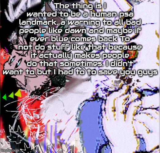 I just wanted peace and happiness for you all. I was being a bit too selfless. | The thing is I wanted to be a human psa landmark. a warning to all bad people like dawn and maybe if ever blue comes back To not do stuff like that because it actually makes people do that sometimes. I didn't want to but I had to to save you guys | image tagged in cristata | made w/ Imgflip meme maker