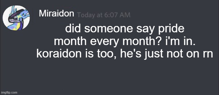 Discord Message | Miraidon; did someone say pride month every month? i'm in. koraidon is too, he's just not on rn | image tagged in discord message | made w/ Imgflip meme maker