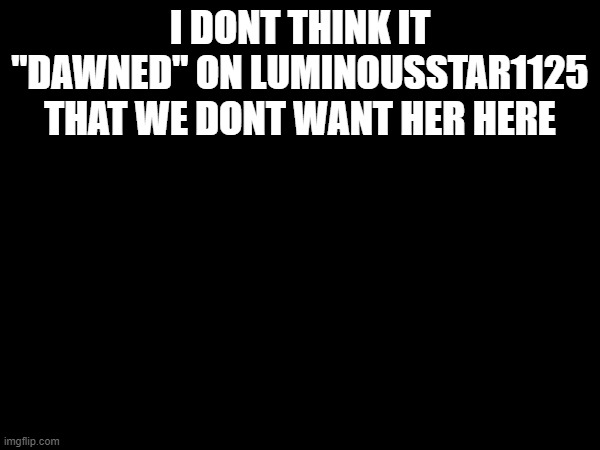 I DONT THINK IT "DAWNED" ON LUMINOUSSTAR1125 THAT WE DONT WANT HER HERE | made w/ Imgflip meme maker