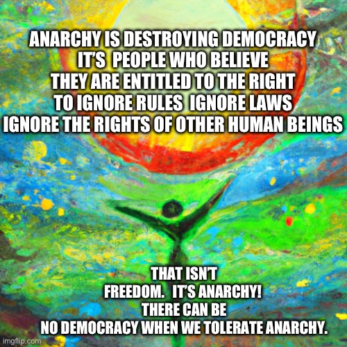 Anarchy | ANARCHY IS DESTROYING DEMOCRACY
IT’S  PEOPLE WHO BELIEVE THEY ARE ENTITLED TO THE RIGHT TO IGNORE RULES  IGNORE LAWS IGNORE THE RIGHTS OF OTHER HUMAN BEINGS; THAT ISN’T FREEDOM.   IT’S ANARCHY! 
THERE CAN BE NO DEMOCRACY WHEN WE TOLERATE ANARCHY. | image tagged in freedom of expression | made w/ Imgflip meme maker