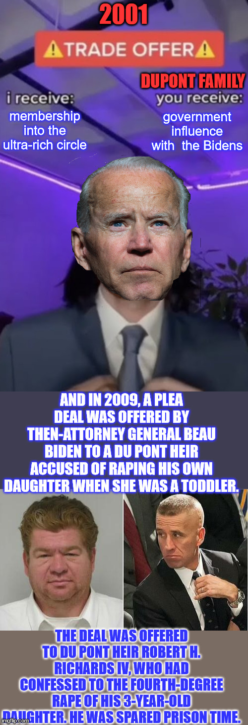 Quid Pro Joe | 2001; DUPONT FAMILY; government influence with  the Bidens; membership into the ultra-rich circle; AND IN 2009, A PLEA DEAL WAS OFFERED BY THEN-ATTORNEY GENERAL BEAU BIDEN TO A DU PONT HEIR ACCUSED OF RAPING HIS OWN DAUGHTER WHEN SHE WAS A TODDLER. THE DEAL WAS OFFERED TO DU PONT HEIR ROBERT H. RICHARDS IV, WHO HAD CONFESSED TO THE FOURTH-DEGREE RAPE OF HIS 3-YEAR-OLD DAUGHTER. HE WAS SPARED PRISON TIME. | image tagged in you recieve i recieve,biden,crime,family,big,club | made w/ Imgflip meme maker