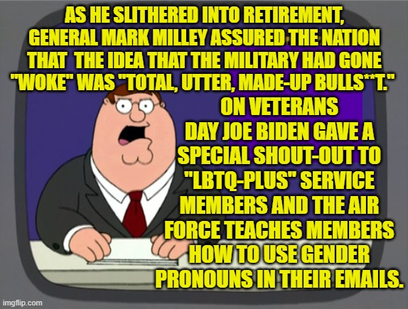 Insanity and endless lies . . . it's a leftist tradition. | AS HE SLITHERED INTO RETIREMENT, GENERAL MARK MILLEY ASSURED THE NATION THAT  THE IDEA THAT THE MILITARY HAD GONE "WOKE" WAS "TOTAL, UTTER, MADE-UP BULLS**T."; ON VETERANS DAY JOE BIDEN GAVE A SPECIAL SHOUT-OUT TO "LBTQ-PLUS" SERVICE MEMBERS AND THE AIR FORCE TEACHES MEMBERS HOW TO USE GENDER PRONOUNS IN THEIR EMAILS. | image tagged in peter griffin news | made w/ Imgflip meme maker