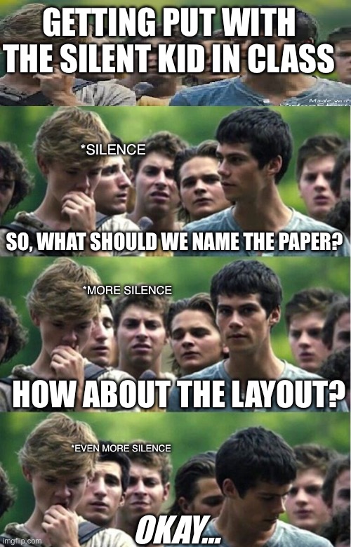 The Quiet Ones | GETTING PUT WITH THE SILENT KID IN CLASS; *SILENCE; SO, WHAT SHOULD WE NAME THE PAPER? *MORE SILENCE; HOW ABOUT THE LAYOUT? *EVEN MORE SILENCE; OKAY… | image tagged in maze runner dilemma | made w/ Imgflip meme maker