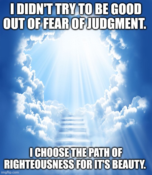My truth | I DIDN'T TRY TO BE GOOD OUT OF FEAR OF JUDGMENT. I CHOOSE THE PATH OF RIGHTEOUSNESS FOR IT'S BEAUTY. | image tagged in heaven | made w/ Imgflip meme maker