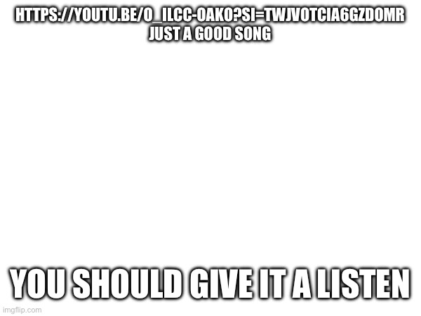 https://youtu.be/o_iLCC-OAKo?si=twJvoTCia6gZDomR | HTTPS://YOUTU.BE/O_ILCC-OAKO?SI=TWJVOTCIA6GZDOMR
JUST A GOOD SONG; YOU SHOULD GIVE IT A LISTEN | made w/ Imgflip meme maker