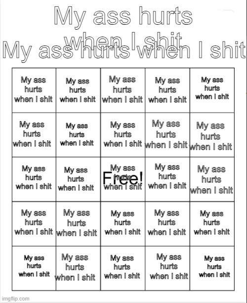 My ass hurts when I shit | My ass hurts when I shit; My ass hurts when I shit; My ass hurts when I shit; My ass hurts when I shit; My ass hurts when I shit; My ass hurts when I shit; My ass hurts when I shit; My ass hurts when I shit; My ass hurts when I shit; My ass hurts when I shit; My ass hurts when I shit; My ass hurts when I shit; My ass hurts when I shit; My ass hurts when I shit; My ass hurts when I shit; My ass hurts when I shit; My ass hurts when I shit; My ass hurts when I shit; My ass hurts when I shit; My ass hurts when I shit; My ass hurts when I shit; My ass hurts when I shit; My ass hurts when I shit; My ass hurts when I shit; My ass hurts when I shit; My ass hurts when I shit; My ass hurts when I shit | image tagged in blank bingo,my ass hurts,when i shit | made w/ Imgflip meme maker