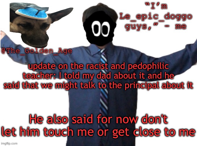 If i get in trouble for bringing this up I'm deadflip suing the school | update on the racist and pedophilic teacher: I told my dad about it and he said that we might talk to the principal about it; He also said for now don't let him touch me or get close to me | image tagged in delted's slippa dawg temp thanks behapp | made w/ Imgflip meme maker