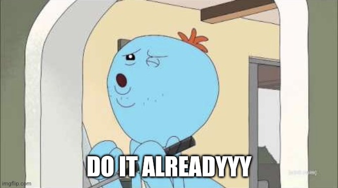 Mr Meeseeks getting weird | DO IT ALREADYYY | image tagged in mr meeseeks getting weird | made w/ Imgflip meme maker