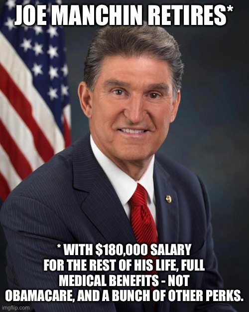Thanks for screwing the country Joe! Don’t let the door hit you in the butt on the way out. | JOE MANCHIN RETIRES*; * WITH $180,000 SALARY FOR THE REST OF HIS LIFE, FULL MEDICAL BENEFITS - NOT OBAMACARE, AND A BUNCH OF OTHER PERKS. | image tagged in sen joe manchin,politics,government corruption,obamacare,senate,scumbag | made w/ Imgflip meme maker