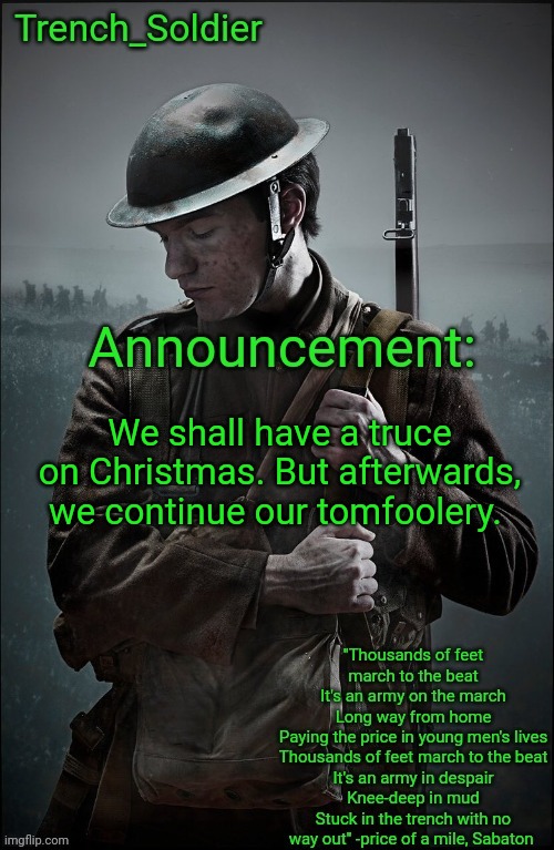 Trench_Soldier's Announcement template | We shall have a truce on Christmas. But afterwards, we continue our tomfoolery. | image tagged in trench_soldier's announcement template,the christmas truce reference from wwi real | made w/ Imgflip meme maker