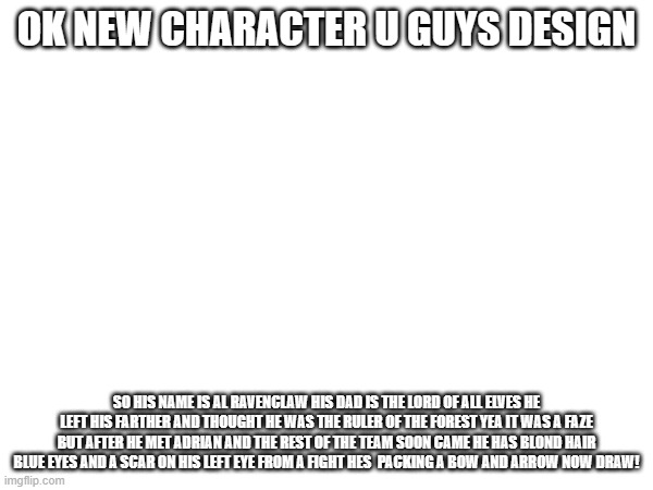 hmmmmmmmmmmm | OK NEW CHARACTER U GUYS DESIGN; SO HIS NAME IS AL RAVENCLAW HIS DAD IS THE LORD OF ALL ELVES HE LEFT HIS FARTHER AND THOUGHT HE WAS THE RULER OF THE FOREST YEA IT WAS A FAZE BUT AFTER HE MET ADRIAN AND THE REST OF THE TEAM SOON CAME HE HAS BLOND HAIR BLUE EYES AND A SCAR ON HIS LEFT EYE FROM A FIGHT HES  PACKING A BOW AND ARROW NOW DRAW! | image tagged in madeupcharacter | made w/ Imgflip meme maker