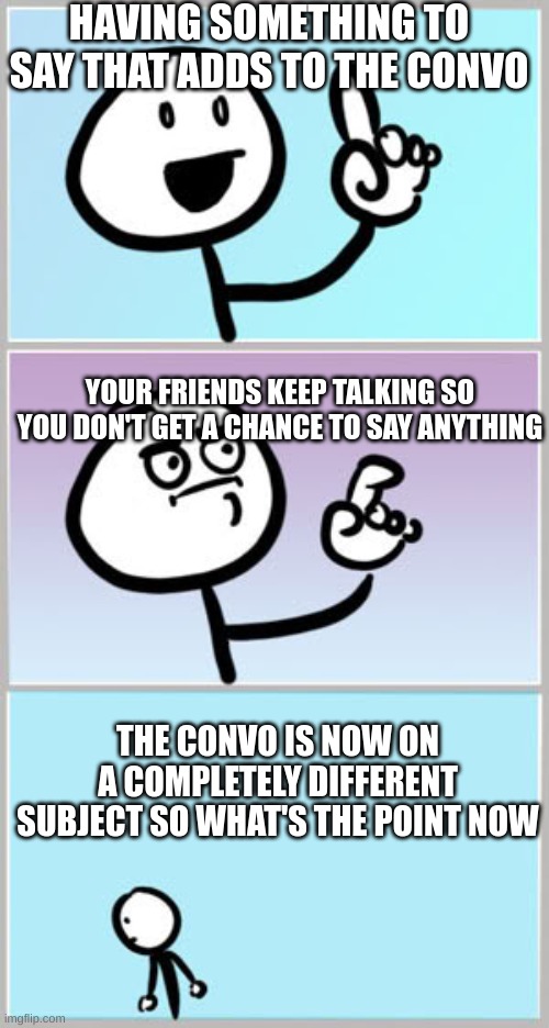 this happens way to damn much | HAVING SOMETHING TO SAY THAT ADDS TO THE CONVO; YOUR FRIENDS KEEP TALKING SO YOU DON'T GET A CHANCE TO SAY ANYTHING; THE CONVO IS NOW ON A COMPLETELY DIFFERENT SUBJECT SO WHAT'S THE POINT NOW | image tagged in when you want to say something,relatable,memes | made w/ Imgflip meme maker