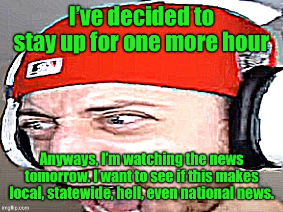 Disgusted | I’ve decided to stay up for one more hour; Anyways, I’m watching the news tomorrow. I want to see if this makes local, statewide, hell, even national news. | image tagged in disgusted | made w/ Imgflip meme maker