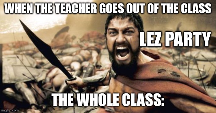 Sparta Leonidas Meme | WHEN THE TEACHER GOES OUT OF THE CLASS; LEZ PARTY; THE WHOLE CLASS: | image tagged in memes,sparta leonidas | made w/ Imgflip meme maker