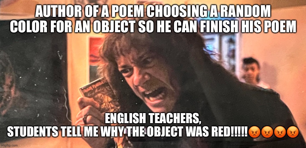 THIS IS MUSIC | AUTHOR OF A POEM CHOOSING A RANDOM COLOR FOR AN OBJECT SO HE CAN FINISH HIS POEM; ENGLISH TEACHERS,

STUDENTS TELL ME WHY THE OBJECT WAS RED!!!!!😡😡😡😡 | image tagged in this is music | made w/ Imgflip meme maker