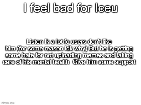 <3 | I feel bad for Iceu; Listen Ik a lot fo users don't like him (for some reason idk why) But he is getting some hate for not uploading memes and taking care of his mental health  Give him some support | image tagged in blank white template,love | made w/ Imgflip meme maker