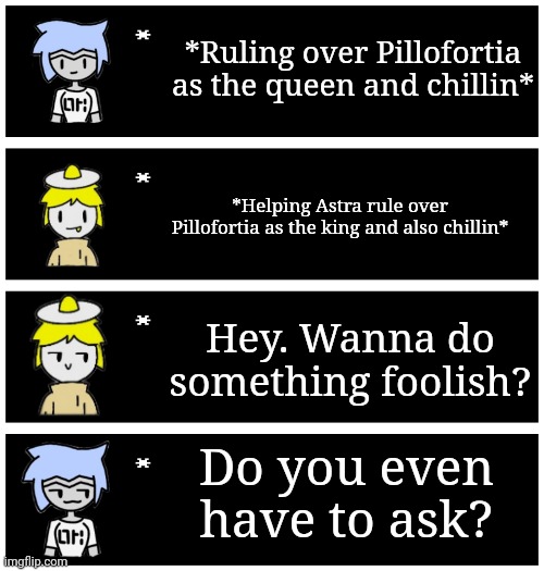 Pillofortia (the couch-fort Kingdom) still exists and will continue to exist | *Ruling over Pillofortia as the queen and chillin*; *Helping Astra rule over Pillofortia as the king and also chillin*; Hey. Wanna do something foolish? Do you even have to ask? | image tagged in 4 undertale textboxes | made w/ Imgflip meme maker