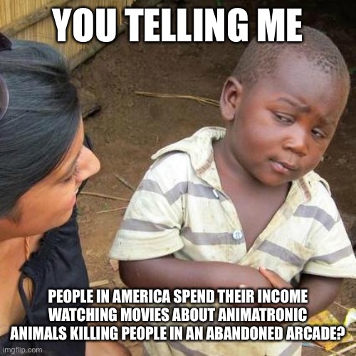 Third World Skeptical Kid | YOU TELLING ME; PEOPLE IN AMERICA SPEND THEIR INCOME WATCHING MOVIES ABOUT ANIMATRONIC ANIMALS KILLING PEOPLE IN AN ABANDONED ARCADE? | image tagged in memes,third world skeptical kid | made w/ Imgflip meme maker