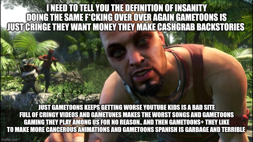 vaas hates Gametoons | I NEED TO TELL YOU THE DEFINITION OF INSANITY DOING THE SAME F*CKING OVER OVER AGAIN GAMETOONS IS JUST CRINGE THEY WANT MONEY THEY MAKE CASHGRAB BACKSTORIES; JUST GAMETOONS KEEPS GETTING WORSE YOUTUBE KIDS IS A BAD SITE FULL OF CRINGY VIDEOS AND GAMETUNES MAKES THE WORST SONGS AND GAMETOONS GAMING THEY PLAY AMONG US FOR NO REASON.. AND THEN GAMETOONS+ THEY LIKE TO MAKE MORE CANCEROUS ANIMATIONS AND GAMETOONS SPANISH IS GARBAGE AND TERRIBLE | image tagged in vaas,gametoons,insanity | made w/ Imgflip meme maker