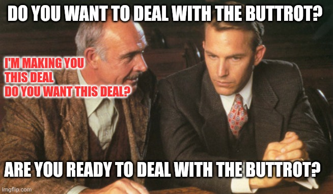 DO YOU WANT TO DEAL WITH THE BUTTROT? | DO YOU WANT TO DEAL WITH THE BUTTROT? I'M MAKING YOU
THIS DEAL

DO YOU WANT THIS DEAL? ARE YOU READY TO DEAL WITH THE BUTTROT? | image tagged in two guys talking,funny memes | made w/ Imgflip meme maker