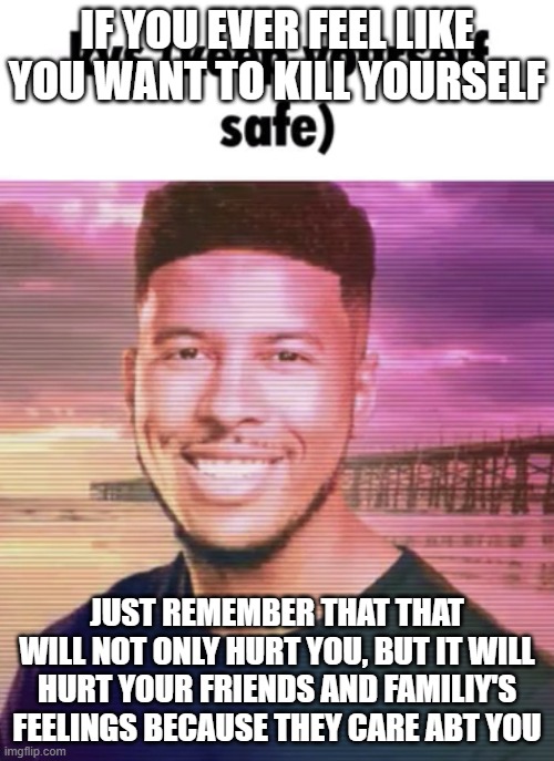 Staying alive | IF YOU EVER FEEL LIKE YOU WANT TO KILL YOURSELF; JUST REMEMBER THAT THAT WILL NOT ONLY HURT YOU, BUT IT WILL HURT YOUR FRIENDS AND FAMILIY'S FEELINGS BECAUSE THEY CARE ABT YOU | image tagged in keep yourself safe,suicide hotline | made w/ Imgflip meme maker