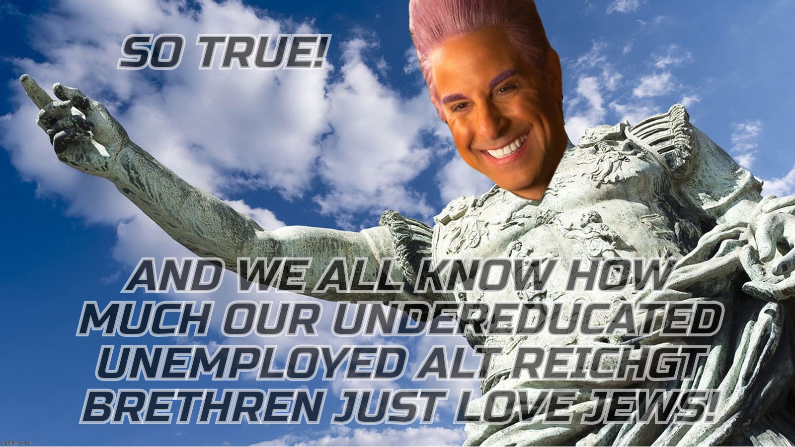 Caesar Flickerman | SO TRUE! AND WE ALL KNOW HOW
MUCH OUR UNDEREDUCATED UNEMPLOYED ALT REICHGT BRETHREN JUST LOVE JEWS! | image tagged in caesar flickerman | made w/ Imgflip meme maker