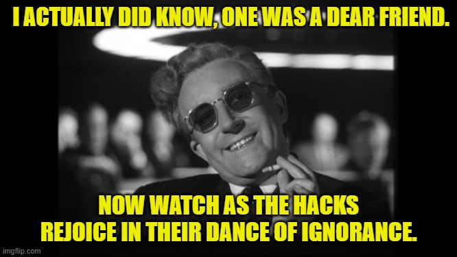 dr strangelove | I ACTUALLY DID KNOW, ONE WAS A DEAR FRIEND. NOW WATCH AS THE HACKS REJOICE IN THEIR DANCE OF IGNORANCE. | image tagged in dr strangelove | made w/ Imgflip meme maker