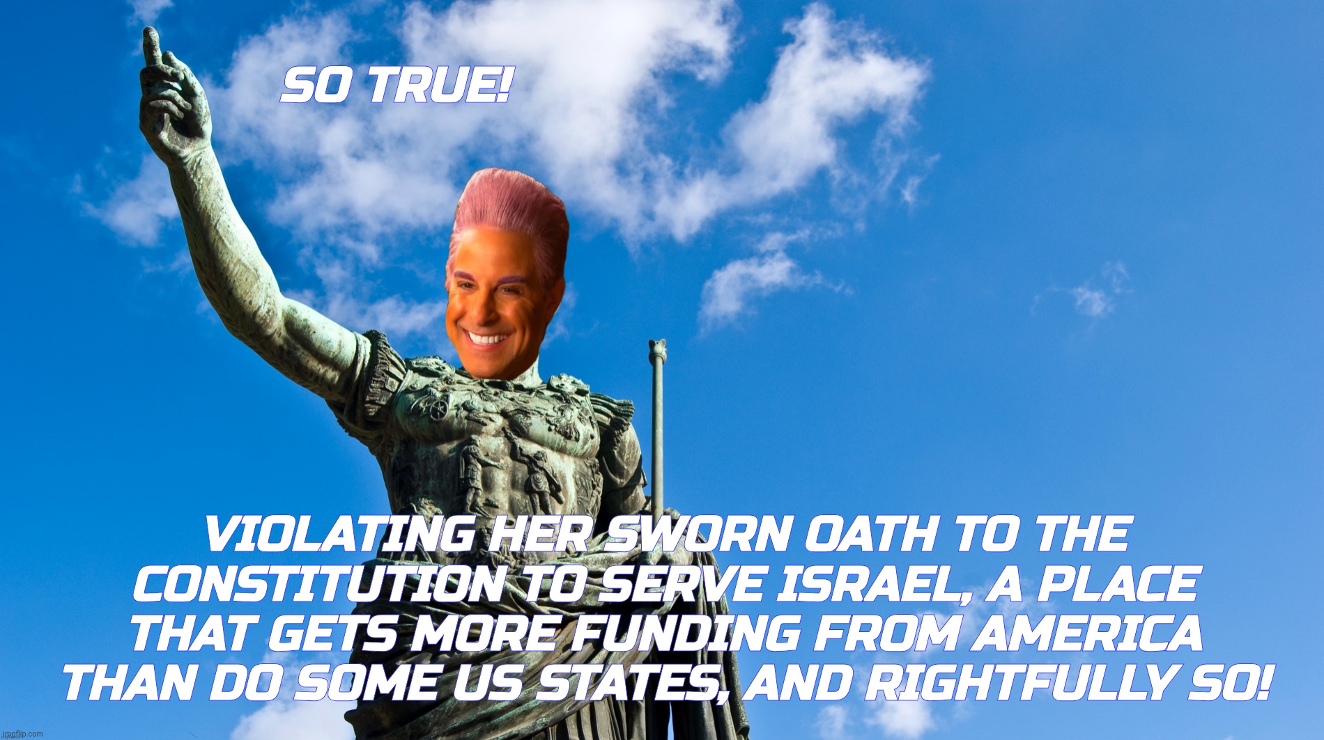 c | SO TRUE! VIOLATING HER SWORN OATH TO THE CONSTITUTION TO SERVE ISRAEL, A PLACE THAT GETS MORE FUNDING FROM AMERICA THAN DO SOME US STATES, A | image tagged in c | made w/ Imgflip meme maker