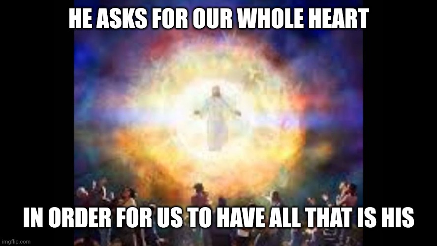 Every knee shall bow | HE ASKS FOR OUR WHOLE HEART; IN ORDER FOR US TO HAVE ALL THAT IS HIS | image tagged in every knee shall bow | made w/ Imgflip meme maker