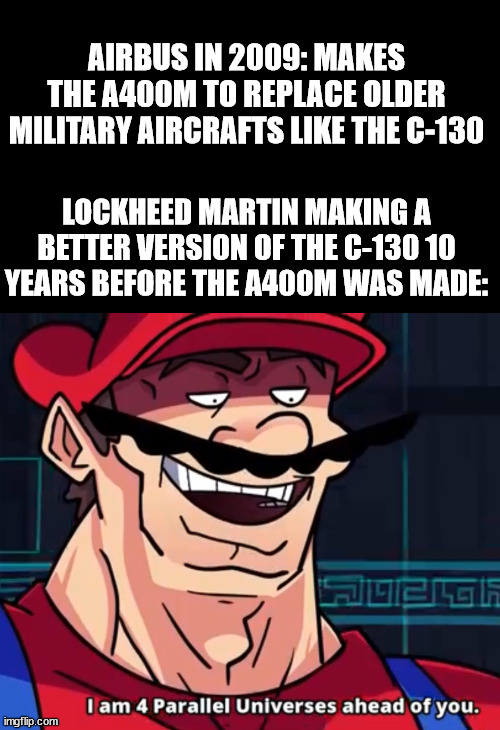 military aviation meme | AIRBUS IN 2009: MAKES THE A400M TO REPLACE OLDER MILITARY AIRCRAFTS LIKE THE C-130; LOCKHEED MARTIN MAKING A BETTER VERSION OF THE C-130 10 YEARS BEFORE THE A400M WAS MADE: | image tagged in i am 4 parallel universes ahead of you,airplane | made w/ Imgflip meme maker
