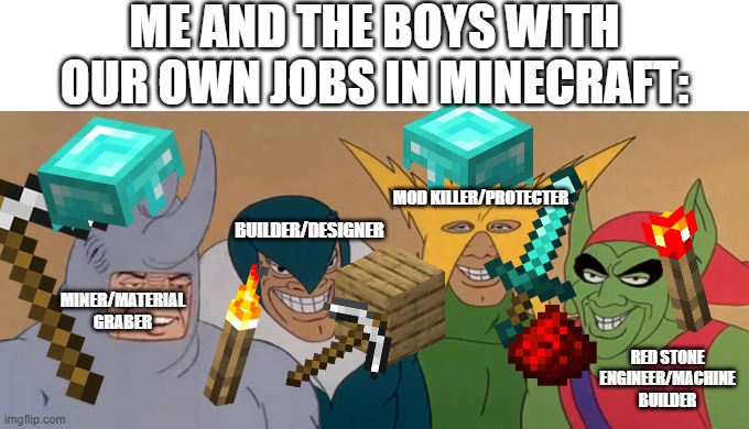 me and the miner designer protecter and engineer | ME AND THE BOYS WITH OUR OWN JOBS IN MINECRAFT:; MOD KILLER/PROTECTER; BUILDER/DESIGNER; MINER/MATERIAL GRABER; RED STONE ENGINEER/MACHINE BUILDER | image tagged in me and the boys,minecraft memes | made w/ Imgflip meme maker