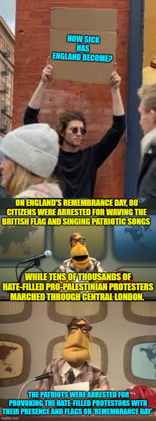 Remember that the United States is usually only 5 to 10 years behind England on insanity. | HOW SICK HAS ENGLAND BECOME? ON ENGLAND'S REMEMBRANCE DAY, 80 CITIZENS WERE ARRESTED FOR WAVING THE BRITISH FLAG AND SINGING PATRIOTIC SONGS; WHILE TENS OF THOUSANDS OF HATE-FILLED PRO-PALESTINIAN PROTESTERS MARCHED THROUGH CENTRAL LONDON. THE PATRIOTS WERE ARRESTED FOR PROVOKING THE HATE-FILLED PROTESTORS WITH THEIR PRESENCE AND FLAGS ON 'REMEMBRANCE DAY'. | image tagged in sign | made w/ Imgflip meme maker