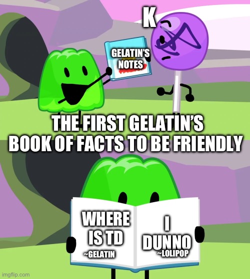 Gelatin's book of facts | K; GELATIN’S NOTES; THE FIRST GELATIN’S BOOK OF FACTS TO BE FRIENDLY; WHERE IS TD; I DUNNO; ~LOLIPOP; ~GELATIN | image tagged in gelatin's book of facts | made w/ Imgflip meme maker