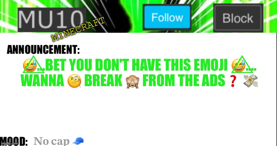 Mu10 announcement template | MINECRAFT; 😅⃤...BET YOU DON'T HAVE THIS EMOJI 😅⃤....
WANNA 🧐 BREAK 🙈 FROM THE ADS❓ 💸; 𝐍𝐨 𝐜𝐚𝐩 🧢 | image tagged in mu10 announcement template | made w/ Imgflip meme maker