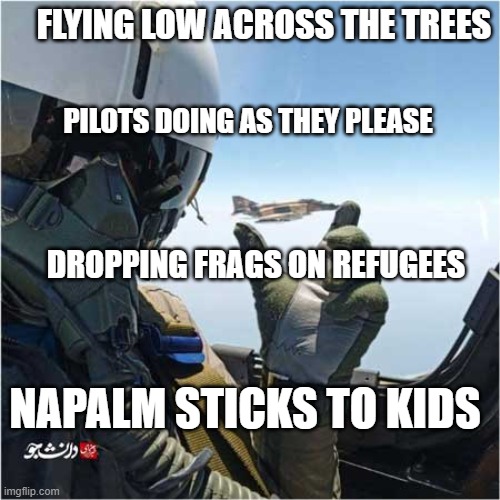 fighter jet pilot hilding a phantom | FLYING LOW ACROSS THE TREES; PILOTS DOING AS THEY PLEASE; DROPPING FRAGS ON REFUGEES; NAPALM STICKS TO KIDS | image tagged in fighter jet pilot hilding a phantom | made w/ Imgflip meme maker