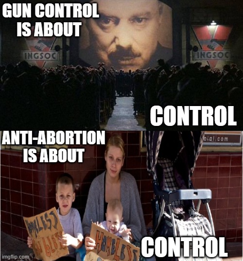 Gun control and Anti-Abortion laws are about control | GUN CONTROL IS ABOUT; CONTROL; ANTI-ABORTION IS ABOUT; CONTROL | image tagged in big brother 1984,homeless poverty forced-birth pro-life anti-abortion jpp,authoritarian politics,independence,freedom,rights | made w/ Imgflip meme maker