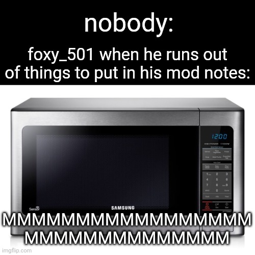 microwave | nobody:; foxy_501 when he runs out of things to put in his mod notes:; MMMMMMMMMMMMMMMMM
MMMMMMMMMMMMMM | image tagged in microwave | made w/ Imgflip meme maker