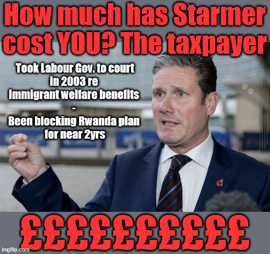 How much has Starmer cost YOU? The British taxpayer | How much has Starmer
cost YOU? The taxpayer; Took Labour Gov. to court
in 2003 re 
Immigrant welfare benefits 
- 
Been blocking Rwanda plan 
for near 2yrs; Sir Blair Starmer Labour stands with Israel; Has Starmer 'lost control' Starmers Labour Party "We stand with Israel"; Laura Kuenssberg; Sir Keir Starmer QC Tell the truth; Rachel Reeves Spells it out; It's Simple Believe Hamas are Terrorists or quit The Labour Party; Rachel Reeves; Party Members must believe Hamas are Terrorists Party Members must believe Hamas are Terrorists !!! #Immigration #Starmerout #Labour #wearecorbyn #KeirStarmer #DianeAbbott #McDonnell #cultofcorbyn #labourisdead #labourracism #socialistsunday #nevervotelabour #socialistanyday #Antisemitism #Savile #SavileGate #Paedo #Worboys #GroomingGangs #Paedophile #IllegalImmigration #Immigrants #Invasion #StarmerResign #Starmeriswrong #SirSoftie #SirSofty #Blair #Steroids #Economy #Hamas #Israel Palestine #Corbyn; Rachel Reeves; How many Hamas sympathisers are hiding within the Labour Party? ££££££££££ | image tagged in starmer hamas palestine gaza israel,labourisdead,illegal immigration,stop boats rwanda echr,20 mph ulez eu | made w/ Imgflip meme maker