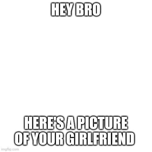 True tho | HEY BRO; HERE'S A PICTURE OF YOUR GIRLFRIEND | image tagged in blank | made w/ Imgflip meme maker