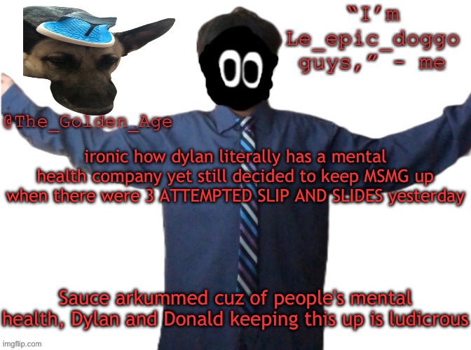 delted's slippa dawg temp (thanks Behapp) | ironic how dylan literally has a mental health company yet still decided to keep MSMG up when there were 3 ATTEMPTED SLIP AND SLIDES yesterday; Sauce arkummed cuz of people's mental health, Dylan and Donald keeping this up is ludicrous | image tagged in delted's slippa dawg temp thanks behapp | made w/ Imgflip meme maker